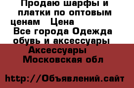 Продаю шарфы и платки по оптовым ценам › Цена ­ 300-2500 - Все города Одежда, обувь и аксессуары » Аксессуары   . Московская обл.